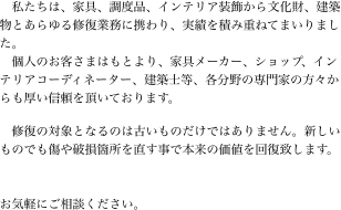 　私たちは、家具、調度品、インテリア装飾から文化財、建築物とあらゆる修復業務に携わり、実績を積み重ねてまいりました。